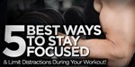 5 Best Ways To Stay Focused And Limit Distractions During Your Workout!