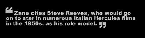 Zane cites Steve Reeves, who would go on to star in numerous Italian Hercules films in the 1950s, as his role model.