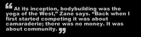 At its inception, bodybuilding was the yoga of the West," Zane says. "Back when I first started competing it was about camaraderie; there was no money. It was about community.