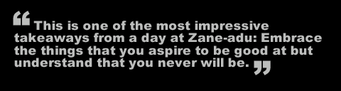 This is one of the most impressive takeaways from a day at Zane-adu: Embrace the things that you aspire to be good at but understand that you never will be. 