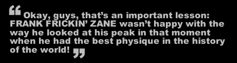 Okay, guys, that's an important lesson: FRANK FRICKIN' ZANE wasn't happy with the way he looked at his peak in that moment when he had the best physique in the history of the world!