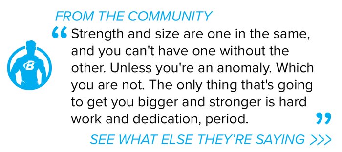 Strength and size are one in the same, and you cant have one without the other. Unless youre an anomaly. Which you are not. The only thing thats going to get you bigger and stronger is hard work and dedication, period.  